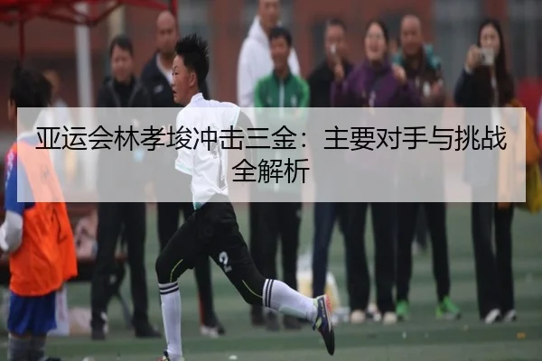 亚运会林孝埈冲击三金：主要对手与挑战全解析