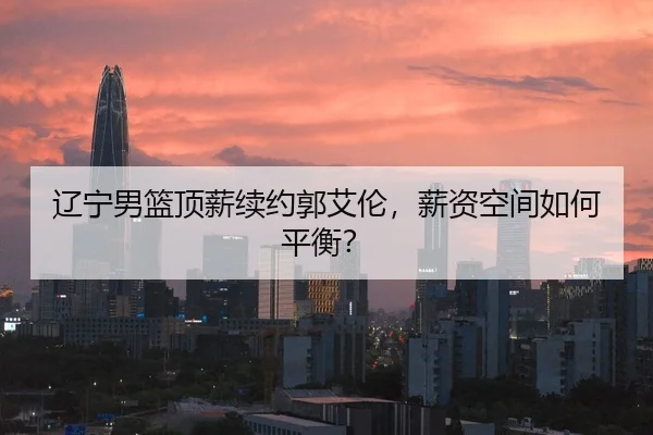 辽宁男篮顶薪续约郭艾伦，薪资空间如何平衡？