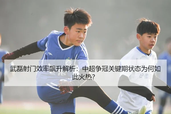 武磊射门效率飙升解析：中超争冠关键期状态为何如此火热？